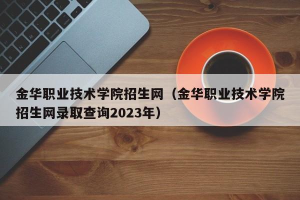 金华职业技术学院招生网（金华职业技术学院招生网录取查询2023年）