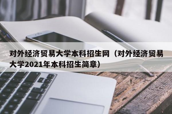 对外经济贸易大学本科招生网（对外经济贸易大学2021年本科招生简章）