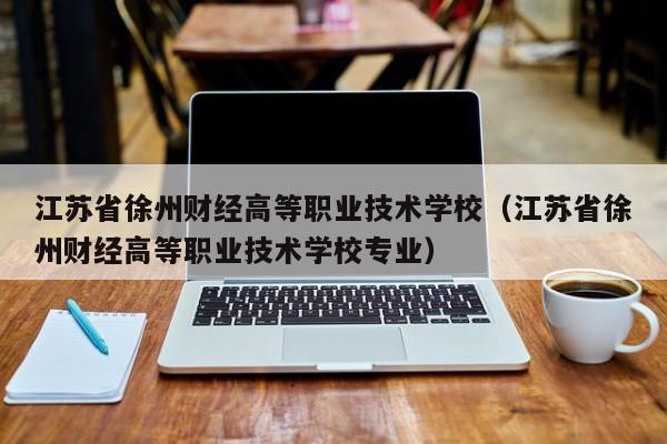 江苏省徐州财经高等职业技术学校（江苏省徐州财经高等职业技术学校专业）