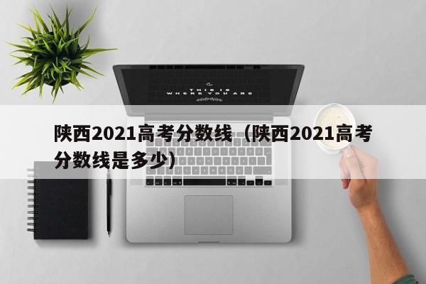 陕西2021高考分数线（陕西2021高考分数线是多少）