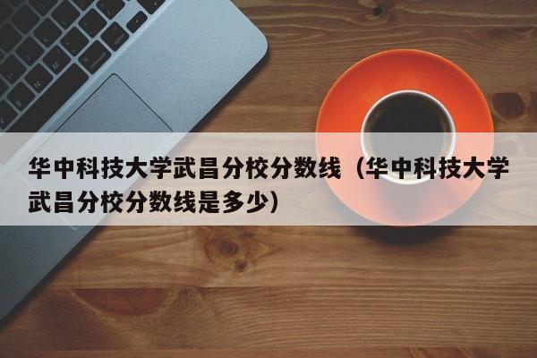 华中科技大学武昌分校分数线（华中科技大学武昌分校分数线是多少）