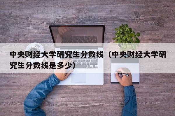 中央财经大学研究生分数线（中央财经大学研究生分数线是多少）