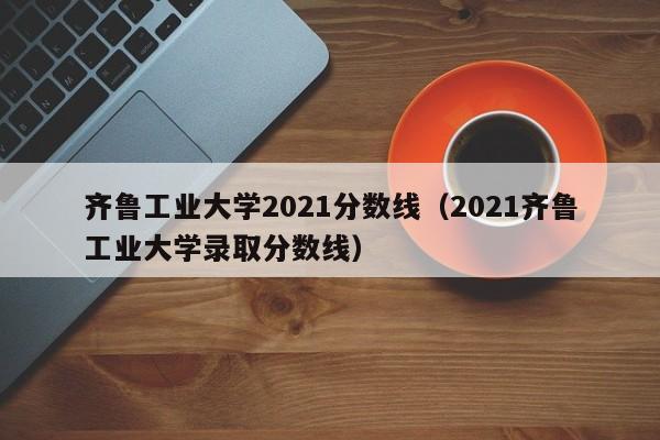 齐鲁工业大学2021分数线（2021齐鲁工业大学录取分数线）