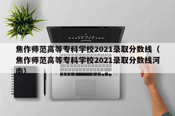 焦作师范高等专科学校2021录取分数线（焦作师范高等专科学校2021录取分数线河南）