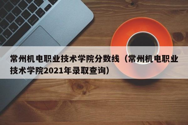 常州机电职业技术学院分数线（常州机电职业技术学院2021年录取查询）