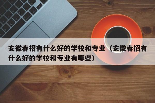 安徽春招有什么好的学校和专业（安徽春招有什么好的学校和专业有哪些）