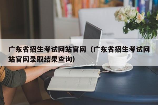 广东省招生考试网站官网（广东省招生考试网站官网录取结果查询）