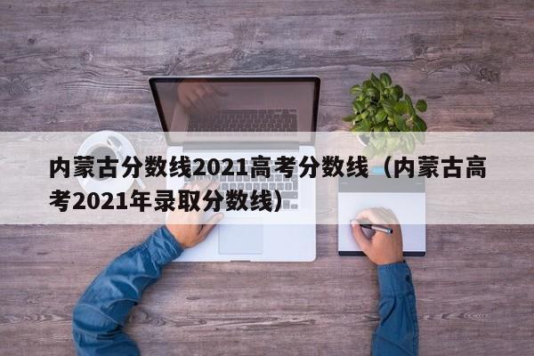 内蒙古分数线2021高考分数线（内蒙古高考2021年录取分数线）