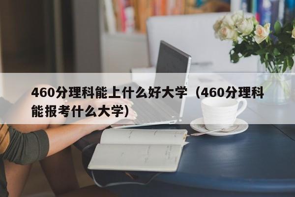 460分理科能上什么好大学（460分理科能报考什么大学）