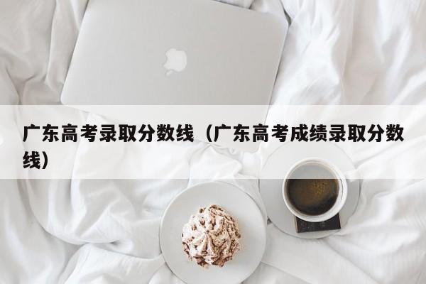 广东高考录取分数线（广东高考成绩录取分数线）