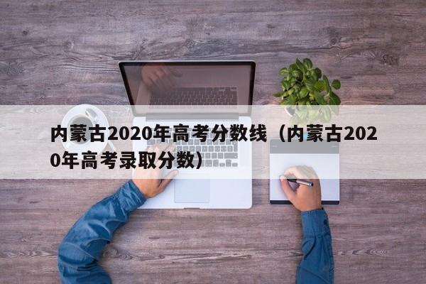 内蒙古2020年高考分数线（内蒙古2020年高考录取分数）