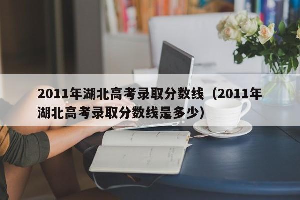 2011年湖北高考录取分数线（2011年湖北高考录取分数线是多少）