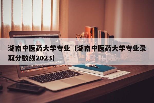 湖南中医药大学专业（湖南中医药大学专业录取分数线2023）