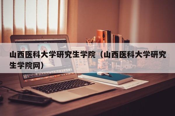 山西医科大学研究生学院（山西医科大学研究生学院网）