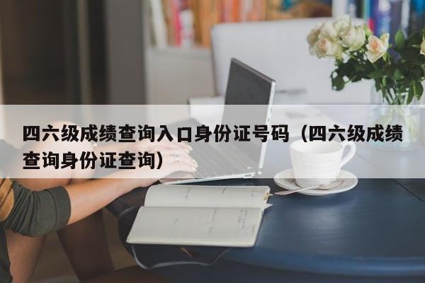 四六级成绩查询入口身份证号码（四六级成绩查询身份证查询）