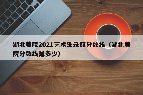 湖北美院2021艺术生录取分数线（湖北美院分数线是多少）