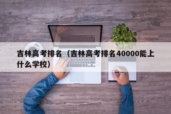 吉林高考排名（吉林高考排名40000能上什么学校）