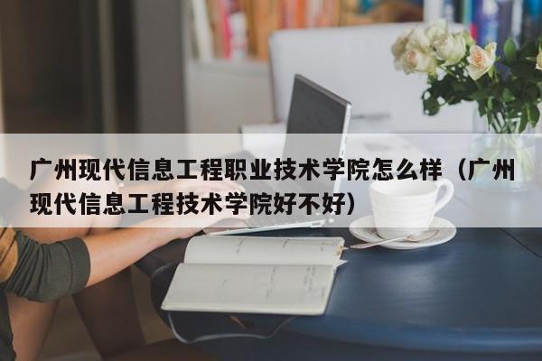 广州现代信息工程职业技术学院怎么样（广州现代信息工程技术学院好不好）