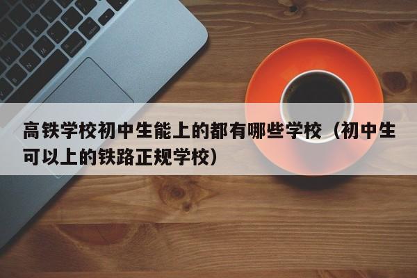 高铁学校初中生能上的都有哪些学校（初中生可以上的铁路正规学校）