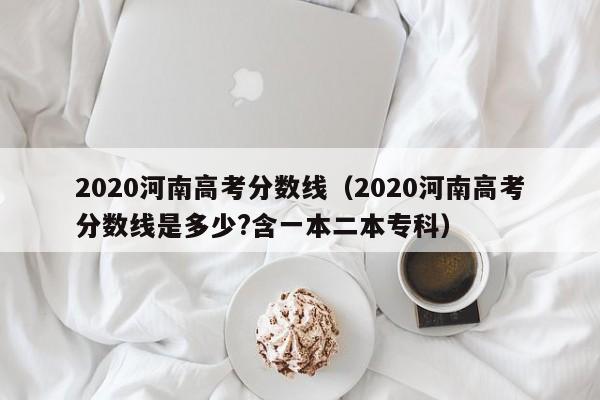 2020河南高考分数线（2020河南高考分数线是多少?含一本二本专科）