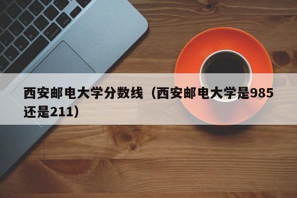 西安邮电大学分数线（西安邮电大学是985还是211）