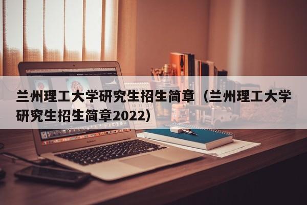 兰州理工大学研究生招生简章（兰州理工大学研究生招生简章2022）