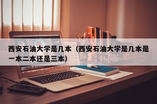 西安石油大学是几本（西安石油大学是几本是一本二本还是三本）