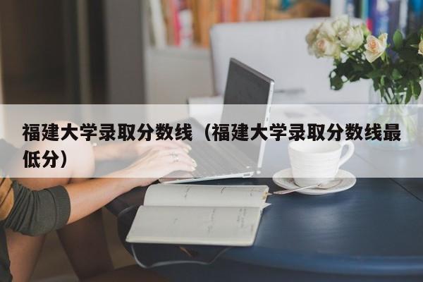 福建大学录取分数线（福建大学录取分数线最低分）