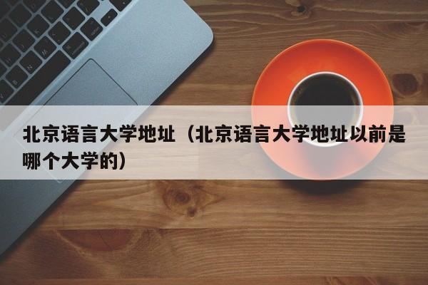 北京语言大学地址（北京语言大学地址以前是哪个大学的）