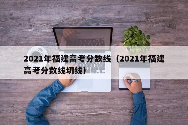 2021年福建高考分数线（2021年福建高考分数线切线）