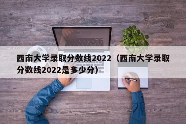 西南大学录取分数线2022（西南大学录取分数线2022是多少分）