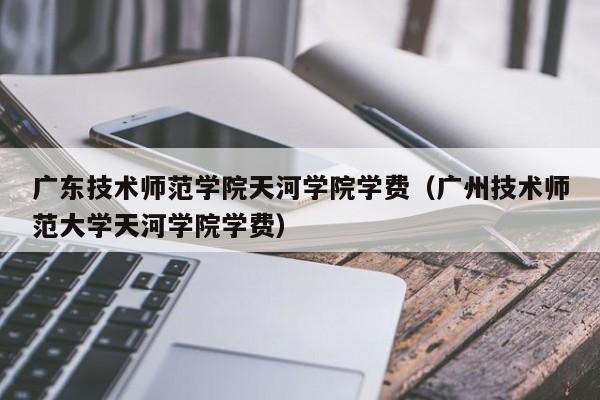 广东技术师范学院天河学院学费（广州技术师范大学天河学院学费）