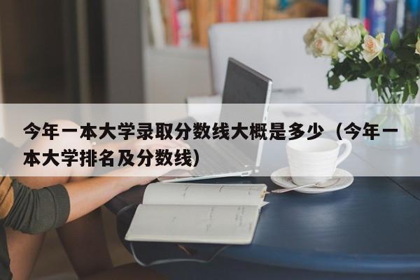 今年一本大学录取分数线大概是多少（今年一本大学排名及分数线）