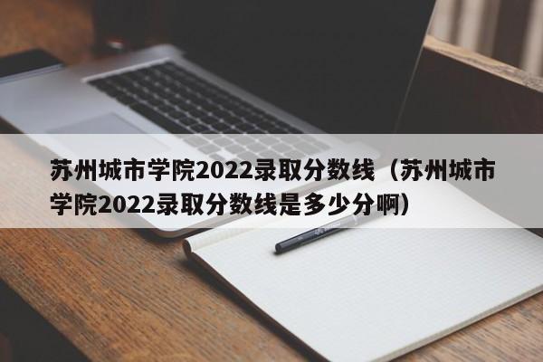 苏州城市学院2022录取分数线（苏州城市学院2022录取分数线是多少分啊）