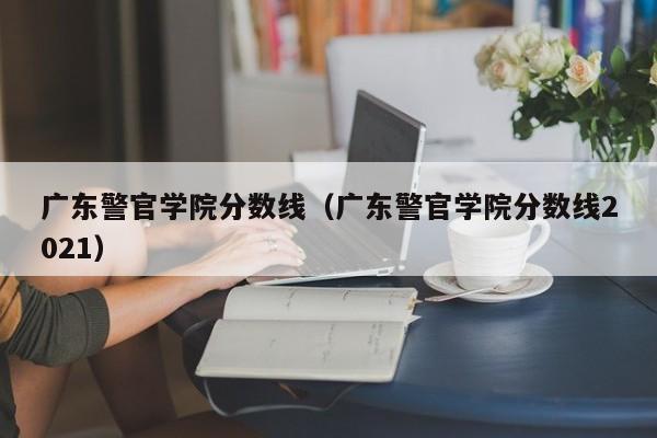 广东警官学院分数线（广东警官学院分数线2021）