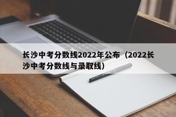 长沙中考分数线2022年公布（2022长沙中考分数线与录取线）