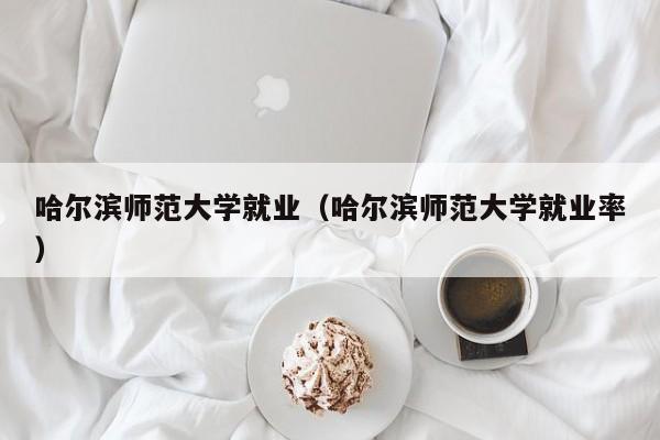 哈尔滨师范大学就业（哈尔滨师范大学就业率）