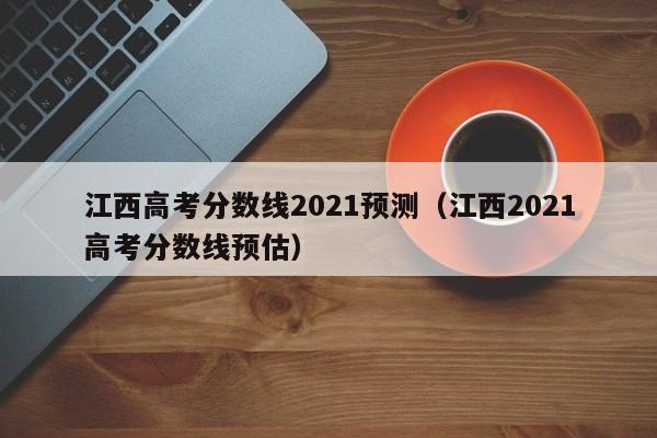 江西高考分数线2021预测（江西2021高考分数线预估）