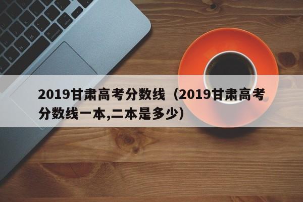 2019甘肃高考分数线（2019甘肃高考分数线一本,二本是多少）