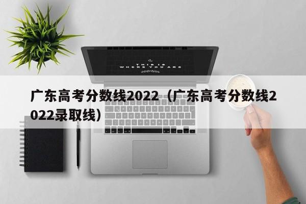 广东高考分数线2022（广东高考分数线2022录取线）