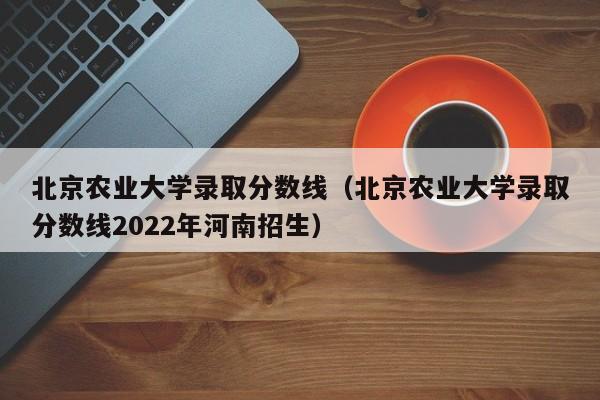 北京农业大学录取分数线（北京农业大学录取分数线2022年河南招生）