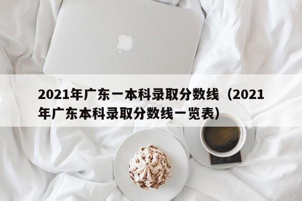 2021年广东一本科录取分数线（2021年广东本科录取分数线一览表）