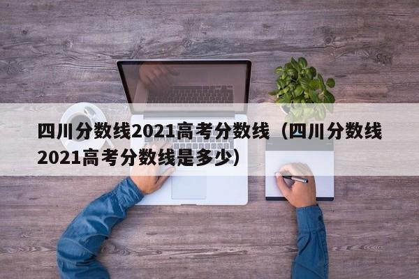 四川分数线2021高考分数线（四川分数线2021高考分数线是多少）