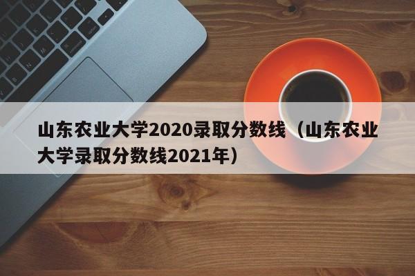 山东农业大学2020录取分数线（山东农业大学录取分数线2021年）