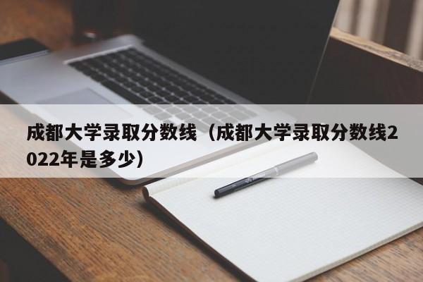 成都大学录取分数线（成都大学录取分数线2022年是多少）