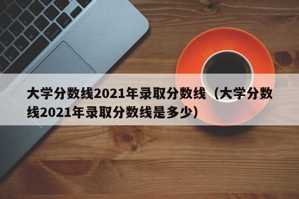 大学分数线2021年录取分数线（大学分数线2021年录取分数线是多少）