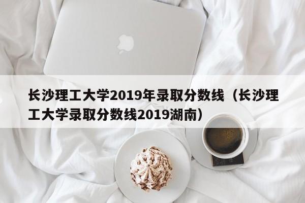 长沙理工大学2019年录取分数线（长沙理工大学录取分数线2019湖南）