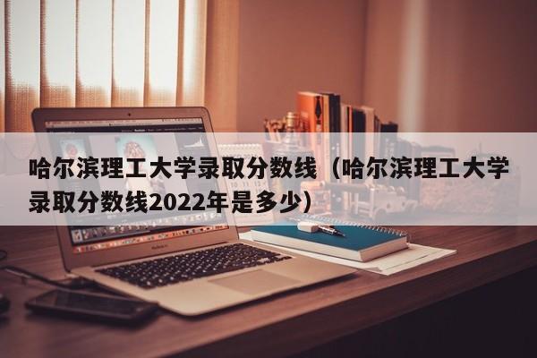 哈尔滨理工大学录取分数线（哈尔滨理工大学录取分数线2022年是多少）