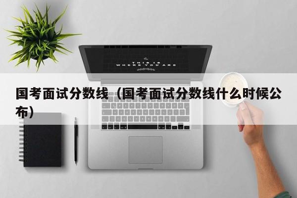 国考面试分数线（国考面试分数线什么时候公布）