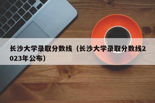 长沙大学录取分数线（长沙大学录取分数线2023年公布）